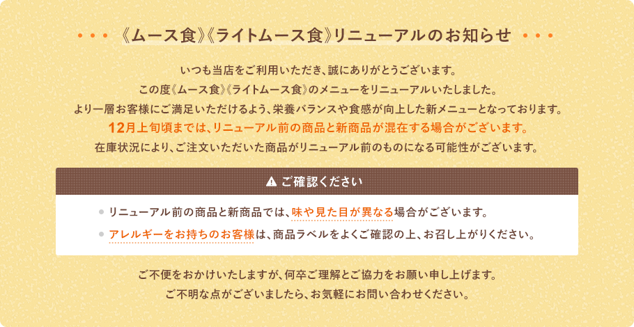 いつもご利用いただき、誠にありがとうございます。この度、ムース食、ライトムース食のメニューをリニューアルいたしました。より一層、お客様にご満足いただけるよう、栄養バランスや食感が向上した新しいメニューとなっております。12月上旬頃までは、リニューアル前の商品と新商品が混在する場合がございます。 在庫状況により、ご注文いただいた商品がリニューアル前のものになる可能性がございます。リニューアル後の新商品のお届けを希望される場合は、12月中旬以降のご注文を推奨いたします。ご不便をおかけいたしますが、何卒よろしくお願いいたします。【ご確認ください】•リニューアル前の商品と新商品では、味や見た目が異なる場合がございます。•アレルギーをお持ちのお客様は、商品ラベルをよくご確認の上、お召し上がりください。ご不便をおかけいたしますが、何卒ご理解とご協力をお願い申し上げます。ご不明な点がございましたら、お気軽にお問い合わせください。