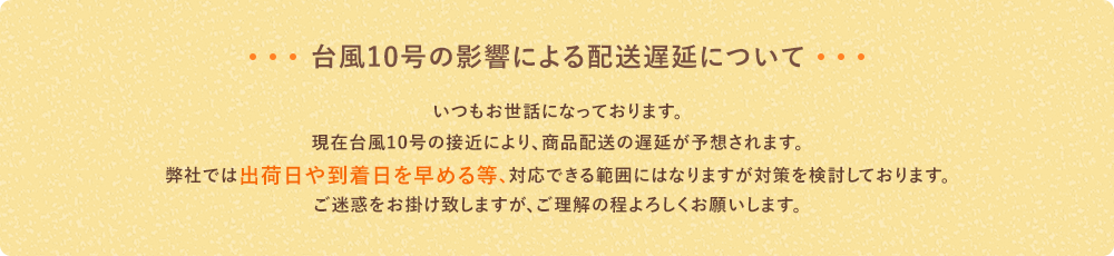 ［台風10号の影響による配送遅延について］いつもお世話になっております。現在台風10号の接近により、商品配送の遅延が予想されます。弊社では出荷日や到着日を早める等、対応できる範囲にはなりますが対策を検討しております。ご迷惑をお掛け致しますが、ご理解の程よろしくお願いします。