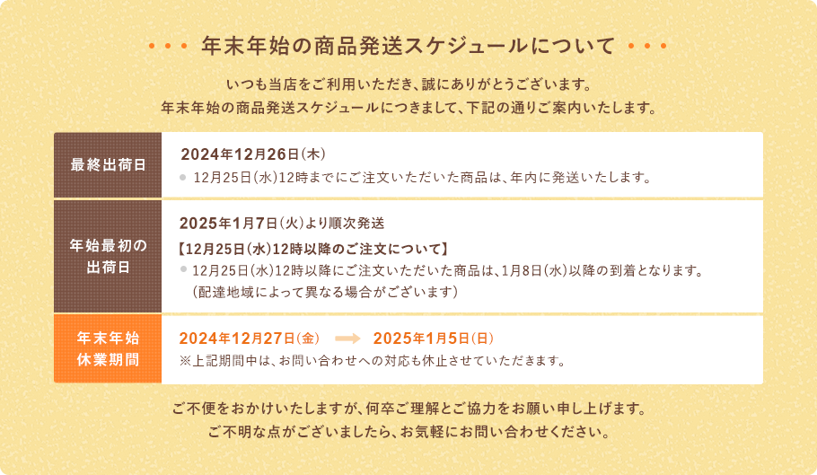 いつもご利用いただき、誠にありがとうございます。年末年始の発送スケジュールにつきまして、下記の通りご案内いたします。【最終出荷日】 12月26日(木)※12月25日(水)12時までにご注文いただいた商品は、年内に発送いたします。【年始最初の出荷日】1月7日(火)より順次発送いたします。【12月25日(水)12時以降のご注文について】12月25日(水)12時以降にご注文いただいた商品は、1月8日(水)以降の到着となります。(配達地域によって異なる場合がございます)【年末年始休業期間】12月27日(金)～1月5日(日)※上記期間中は、お問い合わせへの対応も休止させていただきます。ご不便をおかけいたしますが、何卒ご理解とご協力をお願い申し上げます。ご不明な点がございましたら、お気軽にお問い合わせください。